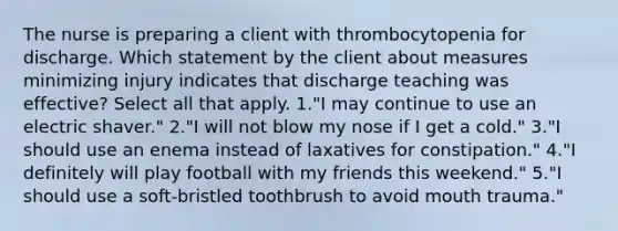 The nurse is preparing a client with thrombocytopenia for discharge. Which statement by the client about measures minimizing injury indicates that discharge teaching was effective? Select all that apply. 1."I may continue to use an electric shaver." 2."I will not blow my nose if I get a cold." 3."I should use an enema instead of laxatives for constipation." 4."I definitely will play football with my friends this weekend." 5."I should use a soft-bristled toothbrush to avoid mouth trauma."