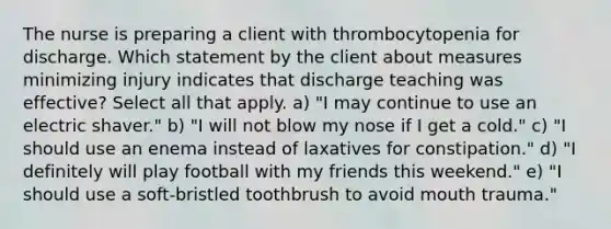 The nurse is preparing a client with thrombocytopenia for discharge. Which statement by the client about measures minimizing injury indicates that discharge teaching was effective? Select all that apply. a) "I may continue to use an electric shaver." b) "I will not blow my nose if I get a cold." c) "I should use an enema instead of laxatives for constipation." d) "I definitely will play football with my friends this weekend." e) "I should use a soft-bristled toothbrush to avoid mouth trauma."