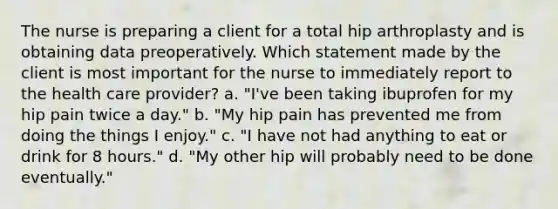 The nurse is preparing a client for a total hip arthroplasty and is obtaining data preoperatively. Which statement made by the client is most important for the nurse to immediately report to the health care provider? a. "I've been taking ibuprofen for my hip pain twice a day." b. "My hip pain has prevented me from doing the things I enjoy." c. "I have not had anything to eat or drink for 8 hours." d. "My other hip will probably need to be done eventually."