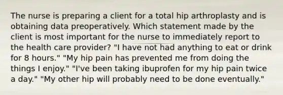 The nurse is preparing a client for a total hip arthroplasty and is obtaining data preoperatively. Which statement made by the client is most important for the nurse to immediately report to the health care provider? "I have not had anything to eat or drink for 8 hours." "My hip pain has prevented me from doing the things I enjoy." "I've been taking ibuprofen for my hip pain twice a day." "My other hip will probably need to be done eventually."