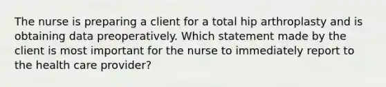 The nurse is preparing a client for a total hip arthroplasty and is obtaining data preoperatively. Which statement made by the client is most important for the nurse to immediately report to the health care provider?