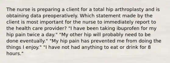 The nurse is preparing a client for a total hip arthroplasty and is obtaining data preoperatively. Which statement made by the client is most important for the nurse to immediately report to the health care provider? "I have been taking ibuprofen for my hip pain twice a day." "My other hip will probably need to be done eventually." "My hip pain has prevented me from doing the things I enjoy." "I have not had anything to eat or drink for 8 hours."