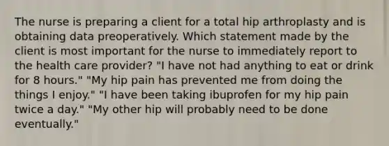 The nurse is preparing a client for a total hip arthroplasty and is obtaining data preoperatively. Which statement made by the client is most important for the nurse to immediately report to the health care provider? "I have not had anything to eat or drink for 8 hours." "My hip pain has prevented me from doing the things I enjoy." "I have been taking ibuprofen for my hip pain twice a day." "My other hip will probably need to be done eventually."