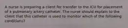 A nurse is preparing a client for transfer to the ICU for placement of a pulmonary artery catheter. The nurse should explain to the client that this catheter is used to monitor which of the following conditions?