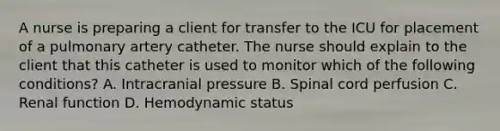 A nurse is preparing a client for transfer to the ICU for placement of a pulmonary artery catheter. The nurse should explain to the client that this catheter is used to monitor which of the following conditions? A. Intracranial pressure B. Spinal cord perfusion C. Renal function D. Hemodynamic status