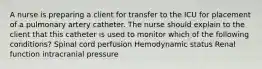 A nurse is preparing a client for transfer to the ICU for placement of a pulmonary artery catheter. The nurse should explain to the client that this catheter is used to monitor which of the following conditions? Spinal cord perfusion Hemodynamic status Renal function intracranial pressure