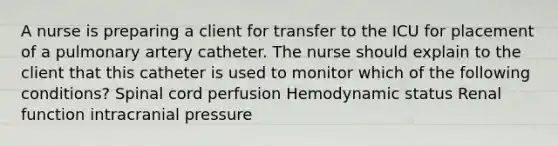 A nurse is preparing a client for transfer to the ICU for placement of a pulmonary artery catheter. The nurse should explain to the client that this catheter is used to monitor which of the following conditions? Spinal cord perfusion Hemodynamic status Renal function intracranial pressure