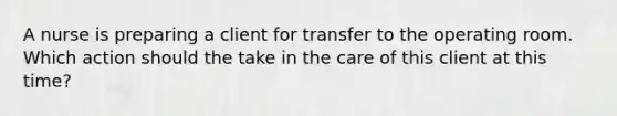 A nurse is preparing a client for transfer to the operating room. Which action should the take in the care of this client at this time?