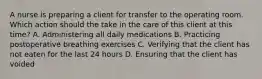 A nurse is preparing a client for transfer to the operating room. Which action should the take in the care of this client at this time? A. Administering all daily medications B. Practicing postoperative breathing exercises C. Verifying that the client has not eaten for the last 24 hours D. Ensuring that the client has voided