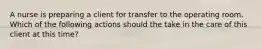 A nurse is preparing a client for transfer to the operating room. Which of the following actions should the take in the care of this client at this time?