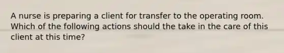 A nurse is preparing a client for transfer to the operating room. Which of the following actions should the take in the care of this client at this time?