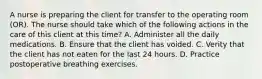 A nurse is preparing the client for transfer to the operating room (OR). The nurse should take which of the following actions in the care of this client at this time? A. Administer all the daily medications. B. Ensure that the client has voided. C. Verity that the client has not eaten for the last 24 hours. D. Practice postoperative breathing exercises.