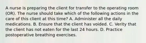 A nurse is preparing the client for transfer to the operating room (OR). The nurse should take which of the following actions in the care of this client at this time? A. Administer all the daily medications. B. Ensure that the client has voided. C. Verity that the client has not eaten for the last 24 hours. D. Practice postoperative breathing exercises.