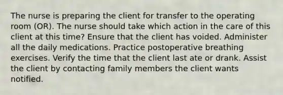 The nurse is preparing the client for transfer to the operating room (OR). The nurse should take which action in the care of this client at this time? Ensure that the client has voided. Administer all the daily medications. Practice postoperative breathing exercises. Verify the time that the client last ate or drank. Assist the client by contacting family members the client wants notified.