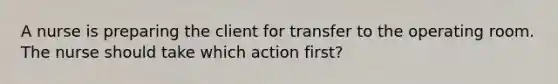 A nurse is preparing the client for transfer to the operating room. The nurse should take which action first?