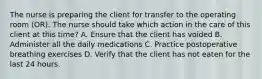 The nurse is preparing the client for transfer to the operating room (OR). The nurse should take which action in the care of this client at this time? A. Ensure that the client has voided B. Administer all the daily medications C. Practice postoperative breathing exercises D. Verify that the client has not eaten for the last 24 hours.