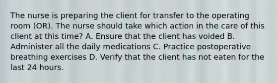 The nurse is preparing the client for transfer to the operating room (OR). The nurse should take which action in the care of this client at this time? A. Ensure that the client has voided B. Administer all the daily medications C. Practice postoperative breathing exercises D. Verify that the client has not eaten for the last 24 hours.