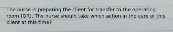 The nurse is preparing the client for transfer to the operating room (OR). The nurse should take which action in the care of this client at this time?