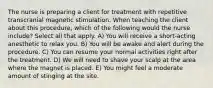 The nurse is preparing a client for treatment with repetitive transcranial magnetic stimulation. When teaching the client about this procedure, which of the following would the nurse include? Select all that apply. A) You will receive a short-acting anesthetic to relax you. B) You will be awake and alert during the procedure. C) You can resume your normal activities right after the treatment. D) We will need to shave your scalp at the area where the magnet is placed. E) You might feel a moderate amount of stinging at the site.