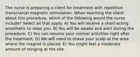 The nurse is preparing a client for treatment with repetitive transcranial magnetic stimulation. When teaching the client about this procedure, which of the following would the nurse include? Select all that apply. A) You will receive a short-acting anesthetic to relax you. B) You will be awake and alert during the procedure. C) You can resume your normal activities right after the treatment. D) We will need to shave your scalp at the area where the magnet is placed. E) You might feel a moderate amount of stinging at the site.