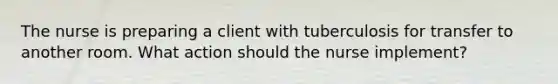 The nurse is preparing a client with tuberculosis for transfer to another room. What action should the nurse implement?