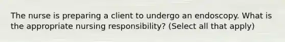 The nurse is preparing a client to undergo an endoscopy. What is the appropriate nursing responsibility? (Select all that apply)