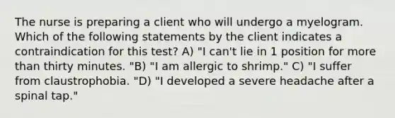 The nurse is preparing a client who will undergo a myelogram. Which of the following statements by the client indicates a contraindication for this test? A) "I can't lie in 1 position for more than thirty minutes. "B) "I am allergic to shrimp." C) "I suffer from claustrophobia. "D) "I developed a severe headache after a spinal tap."