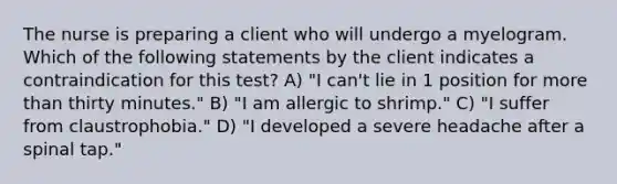 The nurse is preparing a client who will undergo a myelogram. Which of the following statements by the client indicates a contraindication for this test? A) "I can't lie in 1 position for more than thirty minutes." B) "I am allergic to shrimp." C) "I suffer from claustrophobia." D) "I developed a severe headache after a spinal tap."