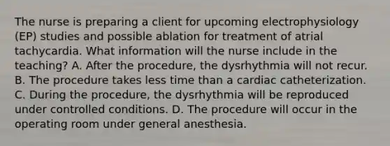 The nurse is preparing a client for upcoming electrophysiology (EP) studies and possible ablation for treatment of atrial tachycardia. What information will the nurse include in the teaching? A. After the procedure, the dysrhythmia will not recur. B. The procedure takes less time than a cardiac catheterization. C. During the procedure, the dysrhythmia will be reproduced under controlled conditions. D. The procedure will occur in the operating room under general anesthesia.