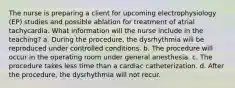 The nurse is preparing a client for upcoming electrophysiology (EP) studies and possible ablation for treatment of atrial tachycardia. What information will the nurse include in the teaching? a. During the procedure, the dysrhythmia will be reproduced under controlled conditions. b. The procedure will occur in the operating room under general anesthesia. c. The procedure takes less time than a cardiac catheterization. d. After the procedure, the dysrhythmia will not recur.