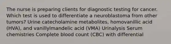 The nurse is preparing clients for diagnostic testing for cancer. Which test is used to differentiate a neuroblastoma from other tumors? Urine catecholamine metabolites, homovanillic acid (HVA), and vanillylmandelic acid (VMA) Urinalysis Serum chemistries Complete blood count (CBC) with differential