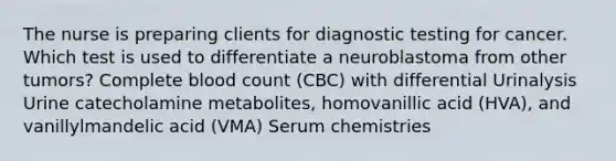 The nurse is preparing clients for diagnostic testing for cancer. Which test is used to differentiate a neuroblastoma from other tumors? Complete blood count (CBC) with differential Urinalysis Urine catecholamine metabolites, homovanillic acid (HVA), and vanillylmandelic acid (VMA) Serum chemistries