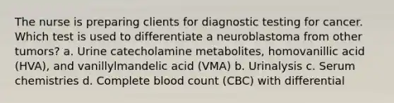 The nurse is preparing clients for diagnostic testing for cancer. Which test is used to differentiate a neuroblastoma from other tumors? a. Urine catecholamine metabolites, homovanillic acid (HVA), and vanillylmandelic acid (VMA) b. Urinalysis c. Serum chemistries d. Complete blood count (CBC) with differential