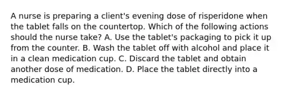 A nurse is preparing a client's evening dose of risperidone when the tablet falls on the countertop. Which of the following actions should the nurse take? A. Use the tablet's packaging to pick it up from the counter. B. Wash the tablet off with alcohol and place it in a clean medication cup. C. Discard the tablet and obtain another dose of medication. D. Place the tablet directly into a medication cup.