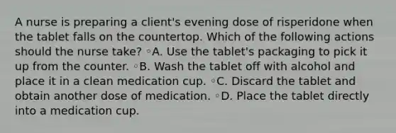 A nurse is preparing a client's evening dose of risperidone when the tablet falls on the countertop. Which of the following actions should the nurse take? ◦A. Use the tablet's packaging to pick it up from the counter. ◦B. Wash the tablet off with alcohol and place it in a clean medication cup. ◦C. Discard the tablet and obtain another dose of medication. ◦D. Place the tablet directly into a medication cup.