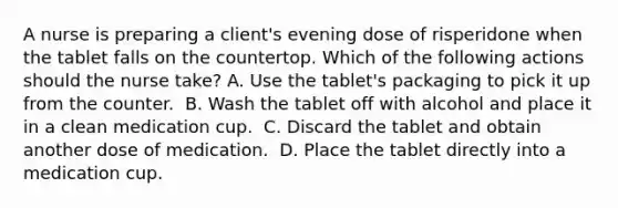 A nurse is preparing a client's evening dose of risperidone when the tablet falls on the countertop. Which of the following actions should the nurse take?​ A. Use the tablet's packaging to pick it up from the counter. ​ B. Wash the tablet off with alcohol and place it in a clean medication cup. ​ C. Discard the tablet and obtain another dose of medication. ​ D. Place the tablet directly into a medication cup. ​