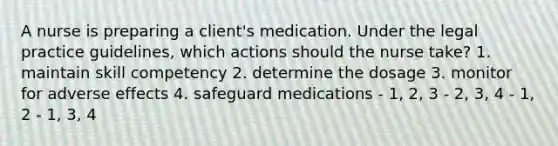 A nurse is preparing a client's medication. Under the legal practice guidelines, which actions should the nurse take? 1. maintain skill competency 2. determine the dosage 3. monitor for adverse effects 4. safeguard medications - 1, 2, 3 - 2, 3, 4 - 1, 2 - 1, 3, 4