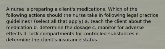 A nurse is preparing a client's medications. Which of the following actions should the nurse take in following legal practice guidelines? (select all that apply) a. teach the client about the medication b. determine the dosage c. monitor for adverse effects d. lock compartments for controlled substances e. determine the client's insurance status