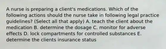 A nurse is preparing a client's medications. Which of the following actions should the nurse take in following legal practice guidelines? (Select all that apply) A. teach the client about the medication B. determine the dosage C. monitor for adverse effects D. lock compartments for controlled substances E. determine the clients insurance status