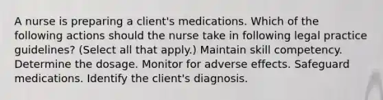 A nurse is preparing a client's medications. Which of the following actions should the nurse take in following legal practice guidelines? (Select all that apply.) Maintain skill competency. Determine the dosage. Monitor for adverse effects. Safeguard medications. Identify the client's diagnosis.