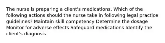 The nurse is preparing a client's medications. Which of the following actions should the nurse take in following legal practice guidelines? Maintain skill competency Determine the dosage Monitor for adverse effects Safeguard medications Identify the client's diagnosis