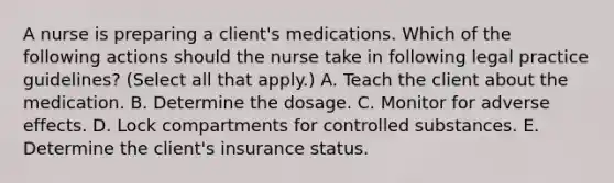 A nurse is preparing a client's medications. Which of the following actions should the nurse take in following legal practice guidelines? (Select all that apply.) A. Teach the client about the medication. B. Determine the dosage. C. Monitor for adverse effects. D. Lock compartments for controlled substances. E. Determine the client's insurance status.