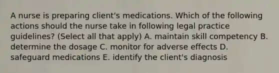 A nurse is preparing client's medications. Which of the following actions should the nurse take in following legal practice guidelines? (Select all that apply) A. maintain skill competency B. determine the dosage C. monitor for adverse effects D. safeguard medications E. identify the client's diagnosis