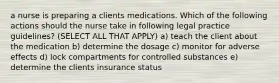 a nurse is preparing a clients medications. Which of the following actions should the nurse take in following legal practice guidelines? (SELECT ALL THAT APPLY) a) teach the client about the medication b) determine the dosage c) monitor for adverse effects d) lock compartments for controlled substances e) determine the clients insurance status