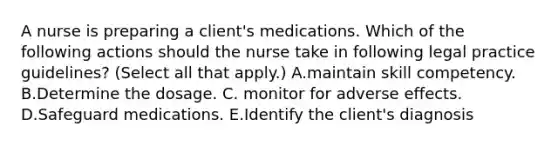 A nurse is preparing a client's medications. Which of the following actions should the nurse take in following legal practice guidelines? (Select all that apply.) A.maintain skill competency. B.Determine the dosage. C. monitor for adverse effects. D.Safeguard medications. E.Identify the client's diagnosis