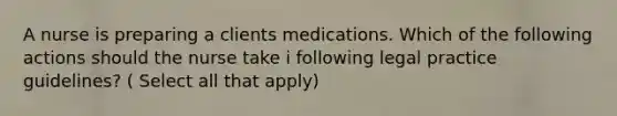 A nurse is preparing a clients medications. Which of the following actions should the nurse take i following legal practice guidelines? ( Select all that apply)