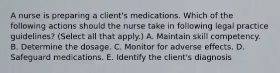 A nurse is preparing a client's medications. Which of the following actions should the nurse take in following legal practice guidelines? (Select all that apply.) A. Maintain skill competency. B. Determine the dosage. C. Monitor for adverse effects. D. Safeguard medications. E. Identify the client's diagnosis