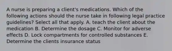 A nurse is preparing a client's medications. Which of the following actions should the nurse take in following legal practice guidelines? Select all that apply. A. teach the client about the medication B. Determine the dosage C. Monitor for adverse effects D. Lock compartments for controlled substances E. Determine the clients insurance status