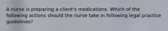 A nurse is preparing a client's medications. Which of the following actions should the nurse take in following legal practice guidelines?