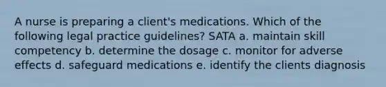 A nurse is preparing a client's medications. Which of the following legal practice guidelines? SATA a. maintain skill competency b. determine the dosage c. monitor for adverse effects d. safeguard medications e. identify the clients diagnosis